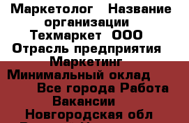 Маркетолог › Название организации ­ Техмаркет, ООО › Отрасль предприятия ­ Маркетинг › Минимальный оклад ­ 20 000 - Все города Работа » Вакансии   . Новгородская обл.,Великий Новгород г.